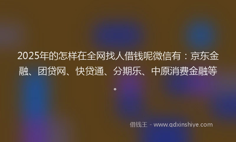 2025年的怎样在全网找人借钱呢微信有：京东金融、团贷网、快贷通、分期乐、中原消费金融等。