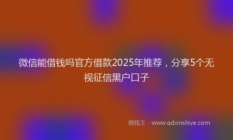 微信能借钱吗官方借款2025年推荐，分享5个无视征信黑户口子