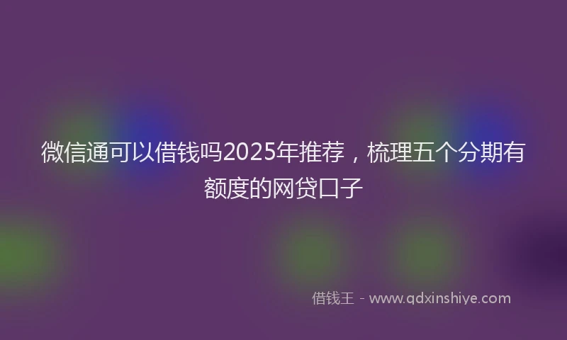 微信通可以借钱吗2025年推荐，梳理五个分期有额度的网贷口子