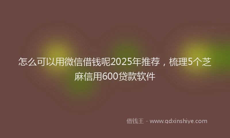 怎么可以用微信借钱呢2025年推荐，梳理5个芝麻信用600贷款软件