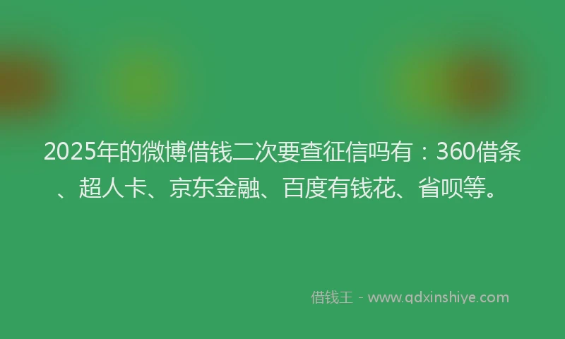 2025年的微博借钱二次要查征信吗有：360借条、超人卡、京东金融、百度有钱花、省呗等。