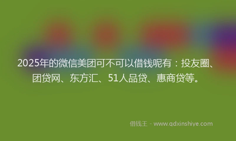 2025年的微信美团可不可以借钱呢有：投友圈、团贷网、东方汇、51人品贷、惠商贷等。