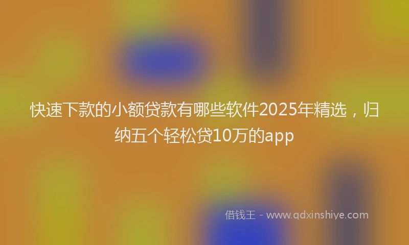 快速下款的小额贷款有哪些软件2025年精选，归纳五个轻松贷10万的app