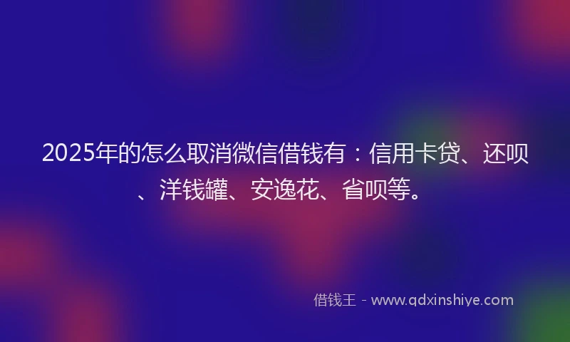 2025年的怎么取消微信借钱有：信用卡贷、还呗、洋钱罐、安逸花、省呗等。