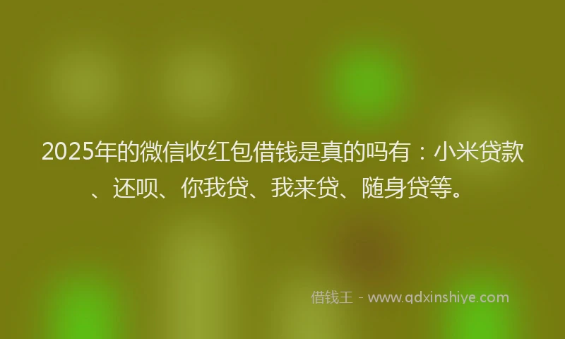 2025年的微信收红包借钱是真的吗有：小米贷款、还呗、你我贷、我来贷、随身贷等。