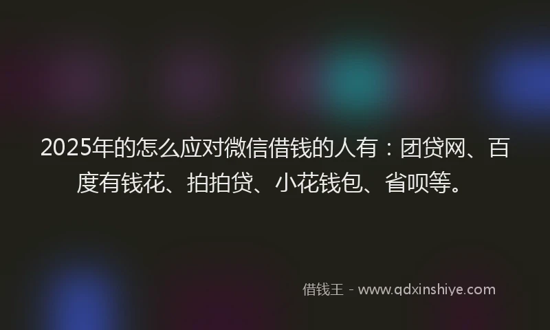 2025年的怎么应对微信借钱的人有：团贷网、百度有钱花、拍拍贷、小花钱包、省呗等。