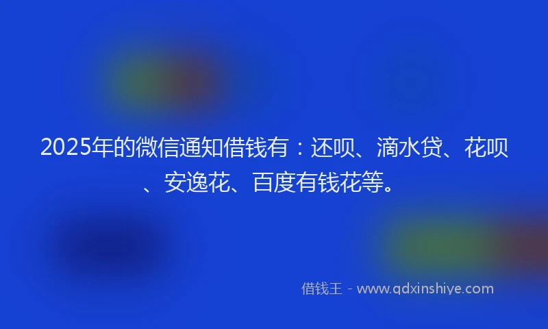 2025年的微信通知借钱有：还呗、滴水贷、花呗、安逸花、百度有钱花等。