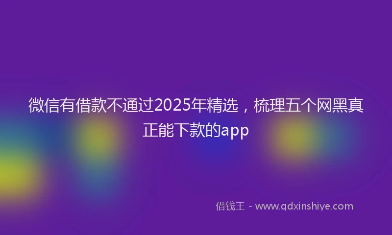 微信有借款不通过2025年精选，梳理五个网黑真正能下款的app
