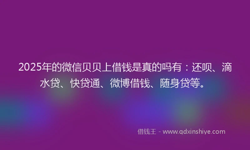 2025年的微信贝贝上借钱是真的吗有：还呗、滴水贷、快贷通、微博借钱、随身贷等。