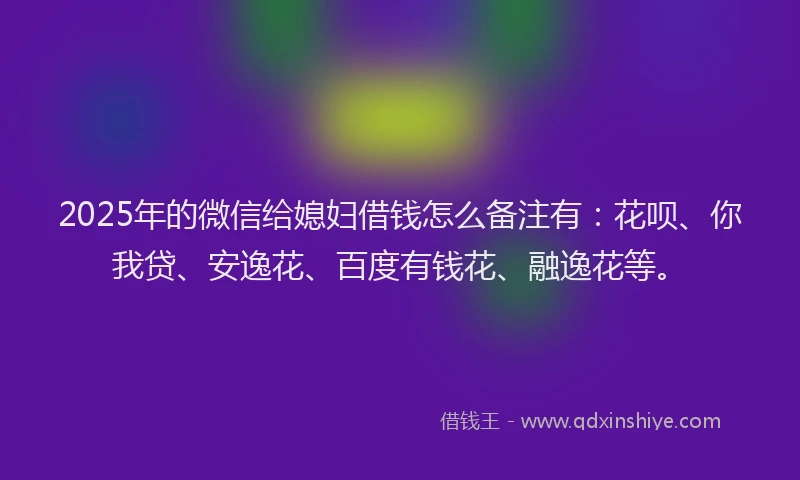 2025年的微信给媳妇借钱怎么备注有：花呗、你我贷、安逸花、百度有钱花、融逸花等。