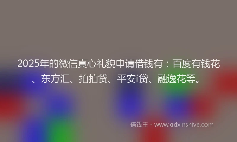 2025年的微信真心礼貌申请借钱有：百度有钱花、东方汇、拍拍贷、平安i贷、融逸花等。