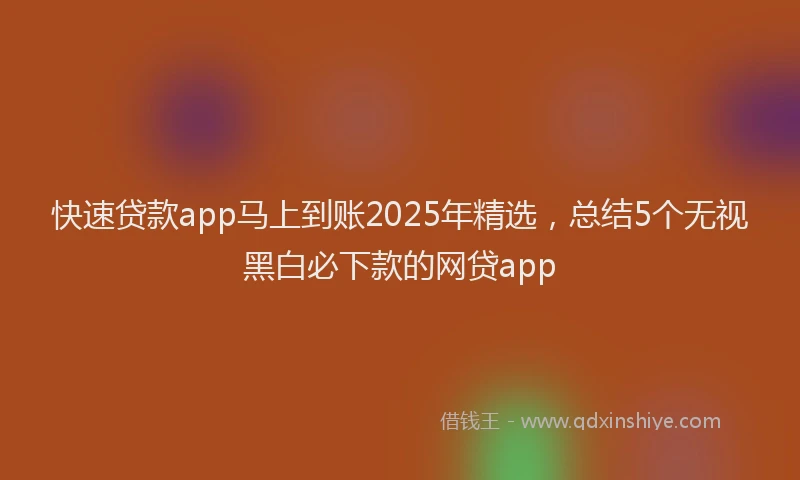 快速贷款app马上到账2025年精选，总结5个无视黑白必下款的网贷app