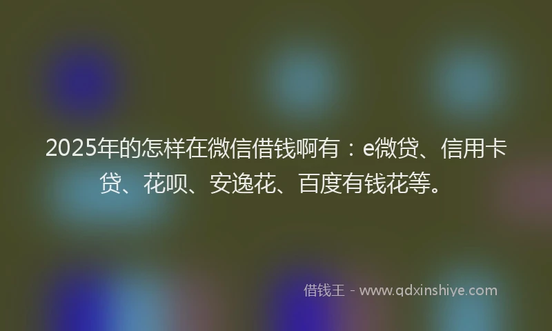 2025年的怎样在微信借钱啊有：e微贷、信用卡贷、花呗、安逸花、百度有钱花等。