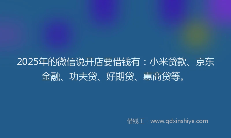 2025年的微信说开店要借钱有:小米贷款、京东金融、功夫贷、好期贷、惠商贷等。