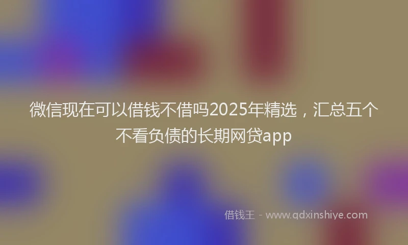 微信现在可以借钱不借吗2025年精选，汇总五个不看负债的长期网贷app