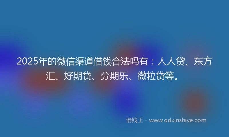 2025年的微信渠道借钱合法吗有：人人贷、东方汇、好期贷、分期乐、微粒贷等。