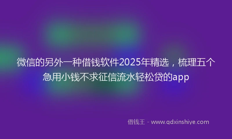 微信的另外一种借钱软件2025年精选，梳理五个急用小钱不求征信流水轻松贷的app