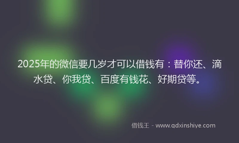 2025年的微信要几岁才可以借钱有：替你还、滴水贷、你我贷、百度有钱花、好期贷等。
