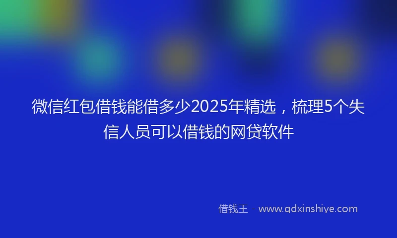 微信红包借钱能借多少2025年精选，梳理5个失信人员可以借钱的网贷软件