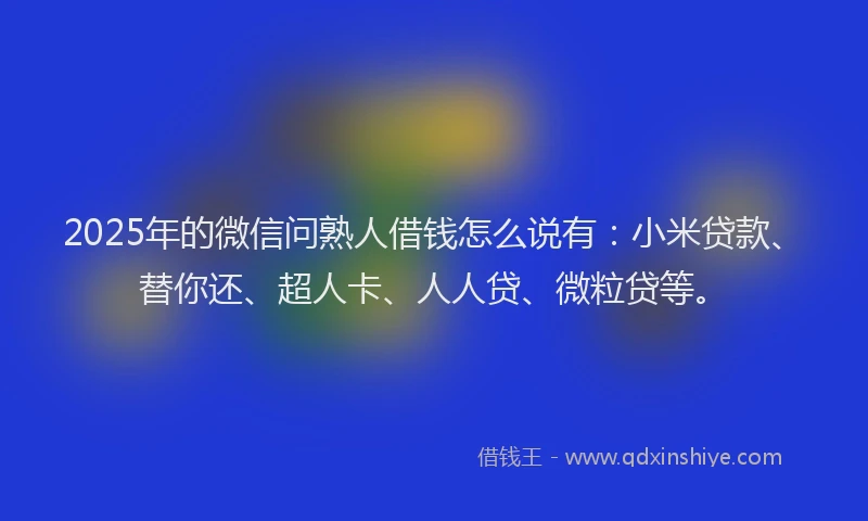 2025年的微信问熟人借钱怎么说有：小米贷款、替你还、超人卡、人人贷、微粒贷等。