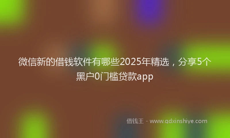 微信新的借钱软件有哪些2025年精选，分享5个黑户0门槛贷款app
