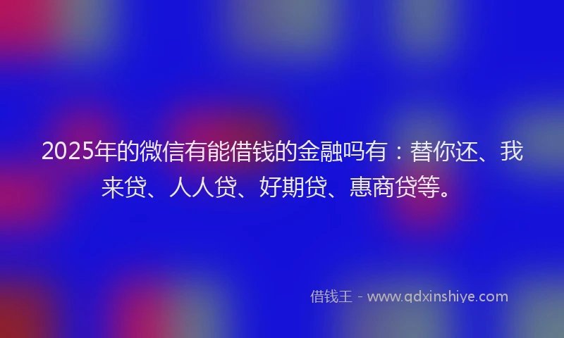 2025年的微信有能借钱的金融吗有：替你还、我来贷、人人贷、好期贷、惠商贷等。
