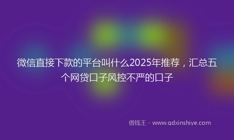 微信直接下款的平台叫什么2025年推荐，汇总五个网贷口子风控不严的口子