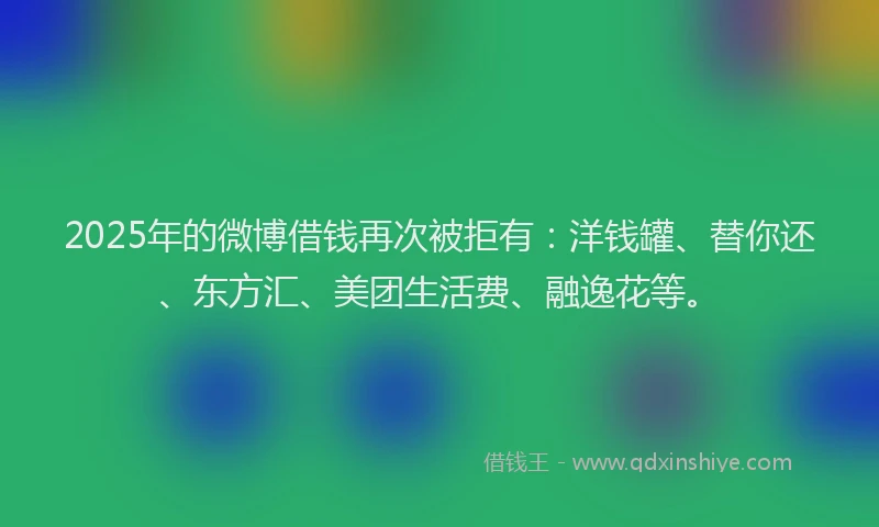 2025年的微博借钱再次被拒有：洋钱罐、替你还、东方汇、美团生活费、融逸花等。