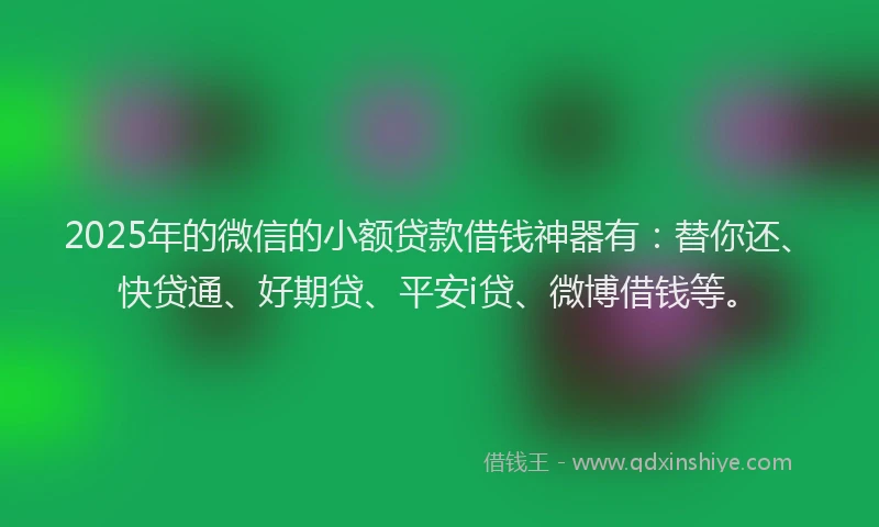 2025年的微信的小额贷款借钱神器有：替你还、快贷通、好期贷、平安i贷、微博借钱等。