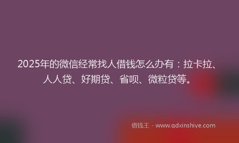 2025年的微信经常找人借钱怎么办有：拉卡拉、人人贷、好期贷、省呗、微粒贷等。