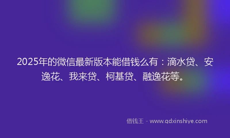 2025年的微信最新版本能借钱么有：滴水贷、安逸花、我来贷、柯基贷、融逸花等。