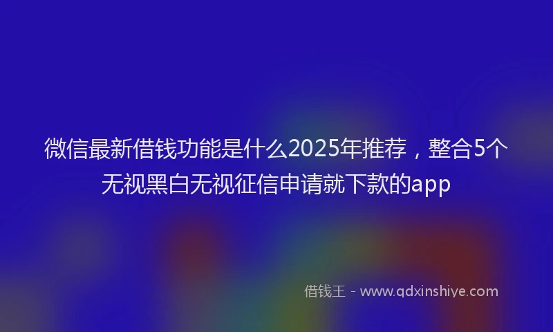 微信最新借钱功能是什么2025年推荐，整合5个无视黑白无视征信申请就下款的app