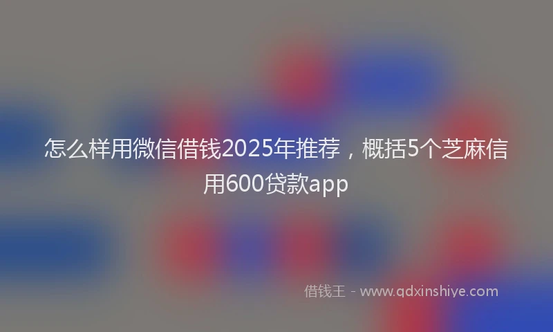 怎么样用微信借钱2025年推荐，概括5个芝麻信用600贷款app