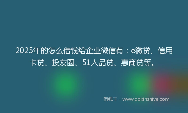 2025年的怎么借钱给企业微信有：e微贷、信用卡贷、投友圈、51人品贷、惠商贷等。