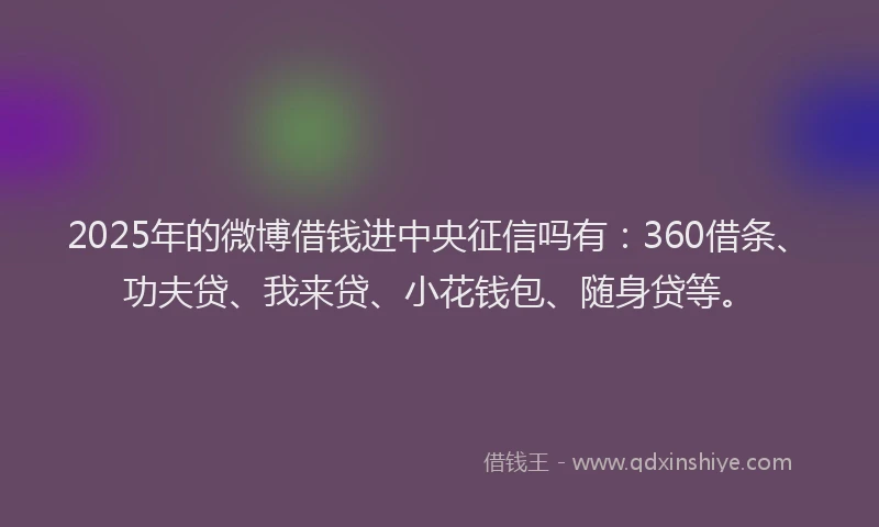 2025年的微博借钱进中央征信吗有：360借条、功夫贷、我来贷、小花钱包、随身贷等。