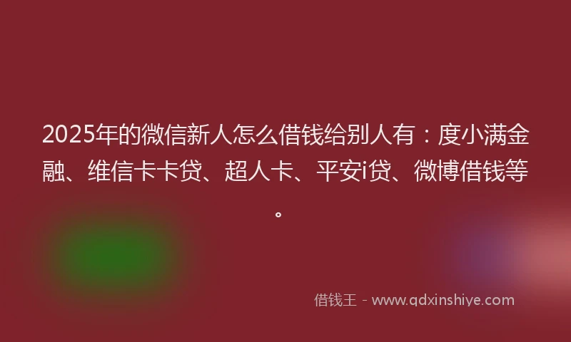 2025年的微信新人怎么借钱给别人有：度小满金融、维信卡卡贷、超人卡、平安i贷、微博借钱等。