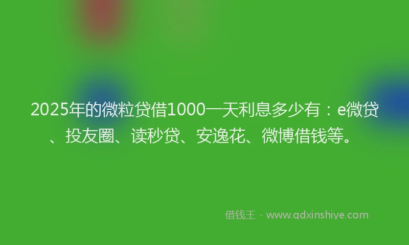 2025年的微粒贷借1000一天利息多少有：e微贷、投友圈、读秒贷、安逸花、微博借钱等。