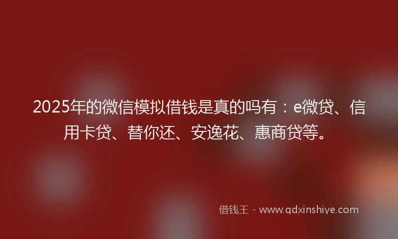 2025年的微信模拟借钱是真的吗有：e微贷、信用卡贷、替你还、安逸花、惠商贷等。