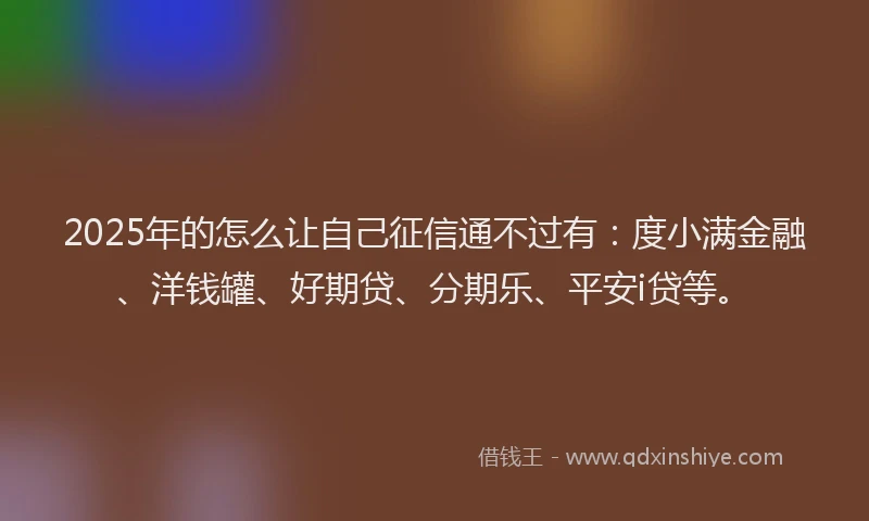 2025年的怎么让自己征信通不过有：度小满金融、洋钱罐、好期贷、分期乐、平安i贷等。