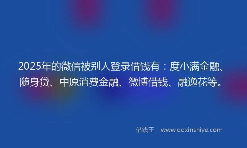2025年的微信被别人登录借钱有：度小满金融、随身贷、中原消费金融、微博借钱、融逸花等。
