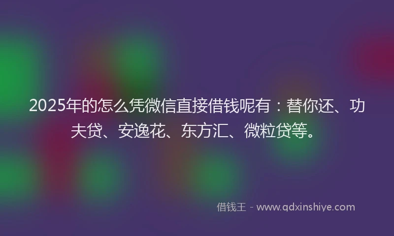 2025年的怎么凭微信直接借钱呢有：替你还、功夫贷、安逸花、东方汇、微粒贷等。