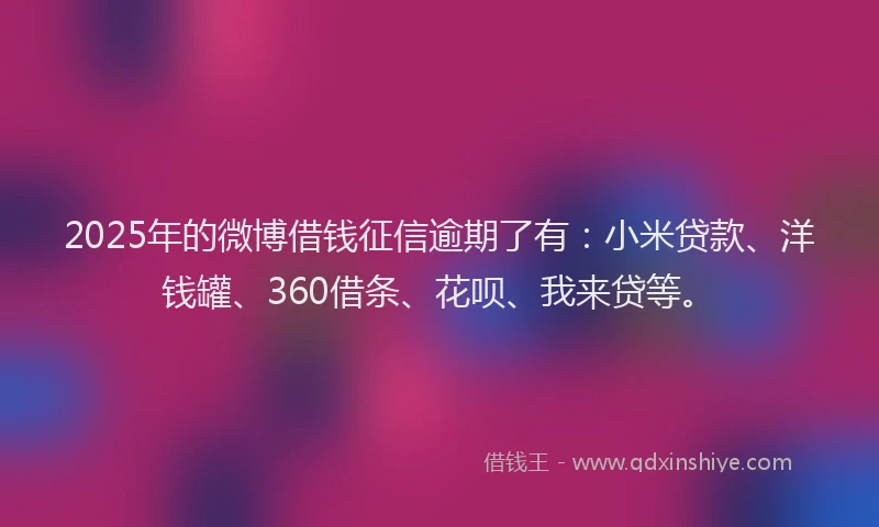 2025年的微博借钱征信逾期了有：小米贷款、洋钱罐、360借条、花呗、我来贷等。