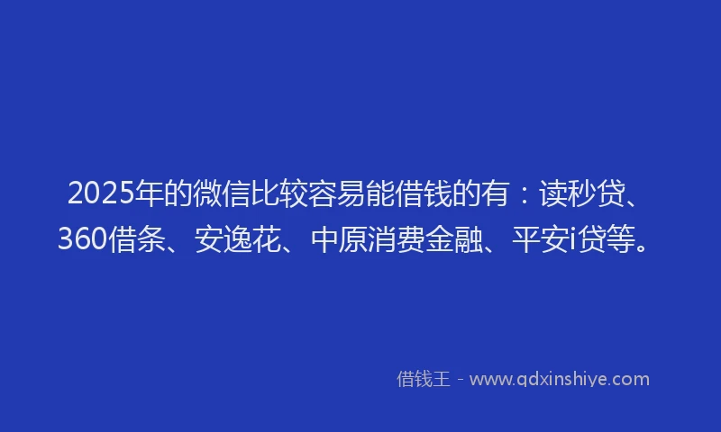 2025年的微信比较容易能借钱的有：读秒贷、360借条、安逸花、中原消费金融、平安i贷等。