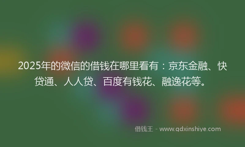 2025年的微信的借钱在哪里看有：京东金融、快贷通、人人贷、百度有钱花、融逸花等。