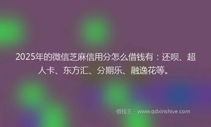 2025年的微信芝麻信用分怎么借钱有：还呗、超人卡、东方汇、分期乐、融逸花等。