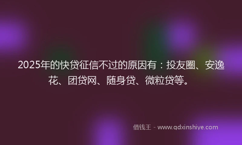 2025年的快贷征信不过的原因有：投友圈、安逸花、团贷网、随身贷、微粒贷等。