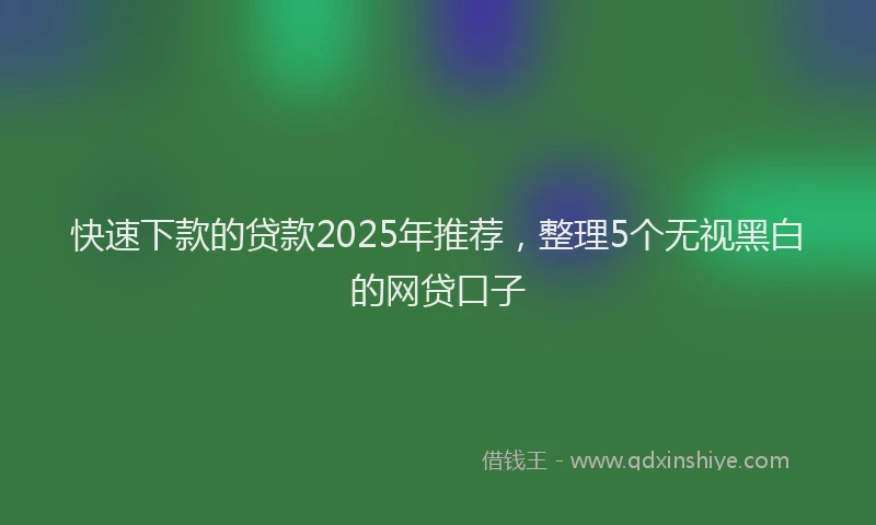 快速下款的贷款2025年推荐，整理5个无视黑白的网贷口子