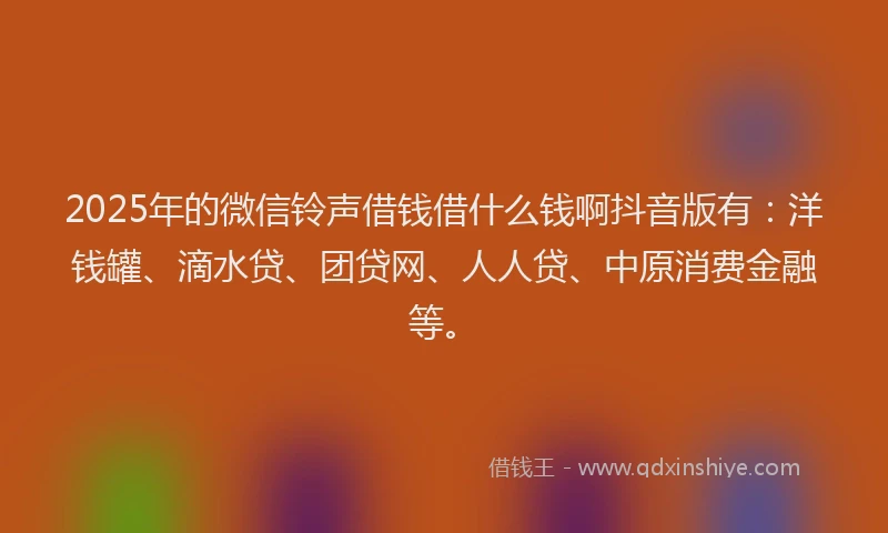 2025年的微信铃声借钱借什么钱啊抖音版有：洋钱罐、滴水贷、团贷网、人人贷、中原消费金融等。