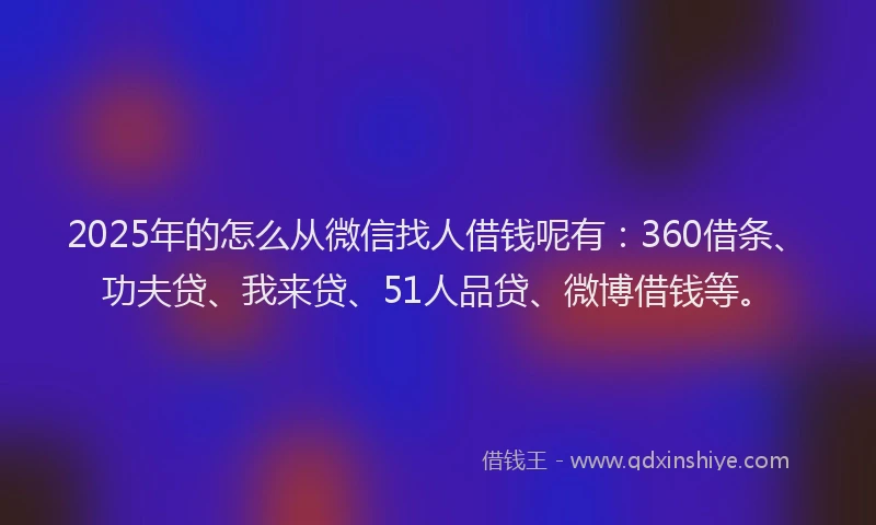 2025年的怎么从微信找人借钱呢有：360借条、功夫贷、我来贷、51人品贷、微博借钱等。