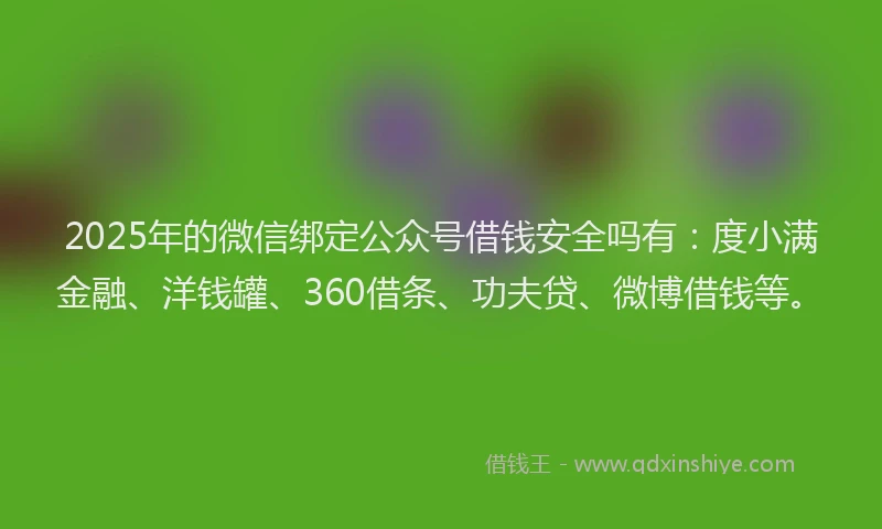 2025年的微信绑定公众号借钱安全吗有：度小满金融、洋钱罐、360借条、功夫贷、微博借钱等。